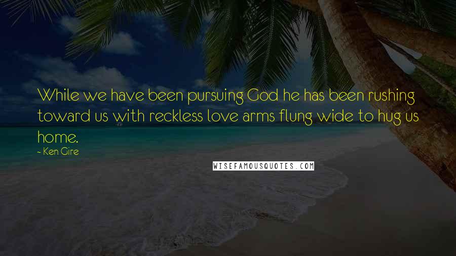 Ken Gire quotes: While we have been pursuing God he has been rushing toward us with reckless love arms flung wide to hug us home.