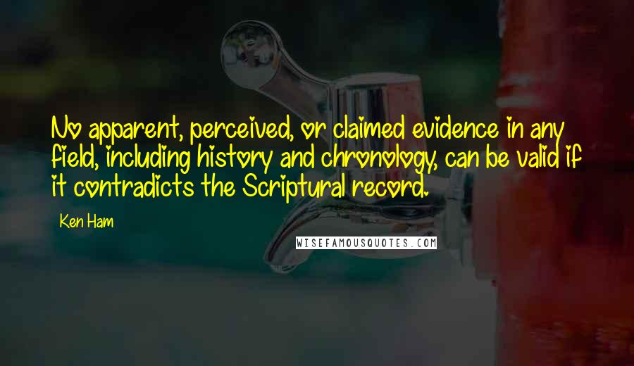 Ken Ham quotes: No apparent, perceived, or claimed evidence in any field, including history and chronology, can be valid if it contradicts the Scriptural record.