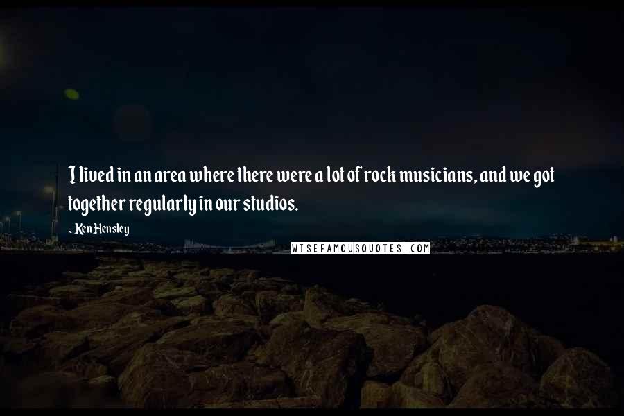 Ken Hensley quotes: I lived in an area where there were a lot of rock musicians, and we got together regularly in our studios.