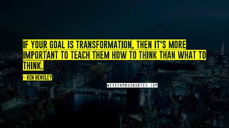 Ken Hensley quotes: If your goal is transformation, then it's more important to teach them how to think than what to think.
