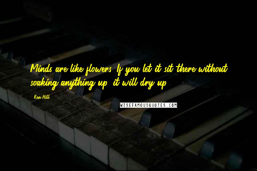 Ken Hill quotes: Minds are like flowers. If you let it sit there without soaking anything up, it will dry up.