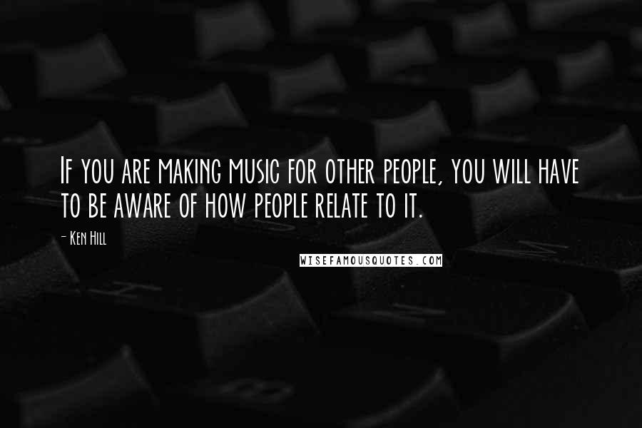 Ken Hill quotes: If you are making music for other people, you will have to be aware of how people relate to it.