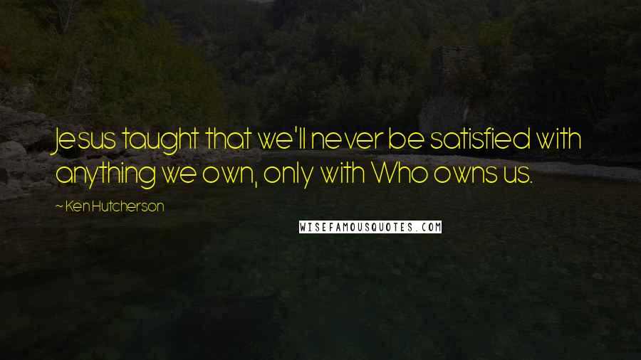 Ken Hutcherson quotes: Jesus taught that we'll never be satisfied with anything we own, only with Who owns us.