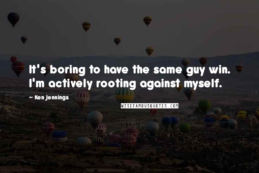 Ken Jennings quotes: It's boring to have the same guy win. I'm actively rooting against myself.