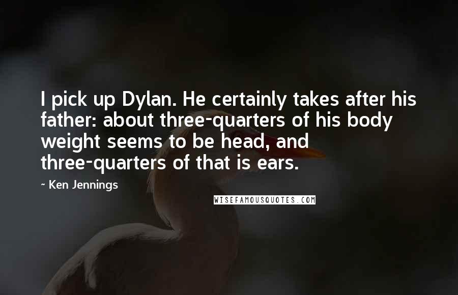 Ken Jennings quotes: I pick up Dylan. He certainly takes after his father: about three-quarters of his body weight seems to be head, and three-quarters of that is ears.