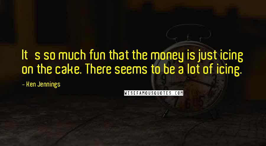 Ken Jennings quotes: It's so much fun that the money is just icing on the cake. There seems to be a lot of icing.