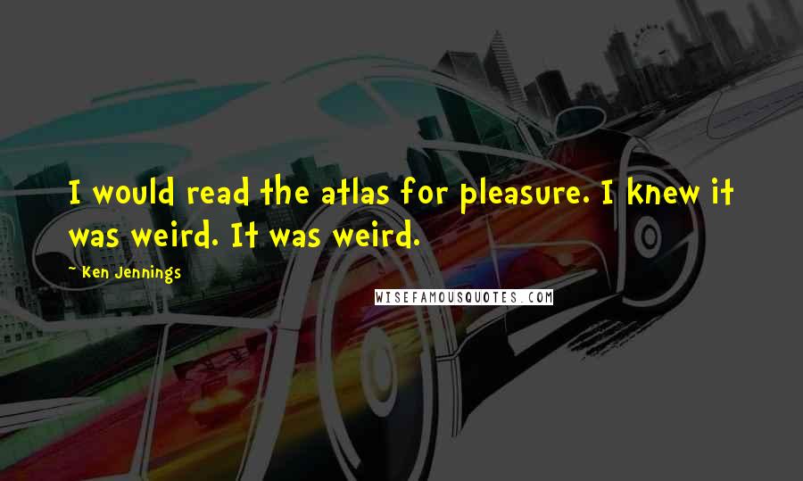Ken Jennings quotes: I would read the atlas for pleasure. I knew it was weird. It was weird.