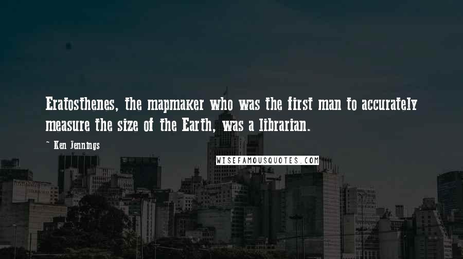 Ken Jennings quotes: Eratosthenes, the mapmaker who was the first man to accurately measure the size of the Earth, was a librarian.
