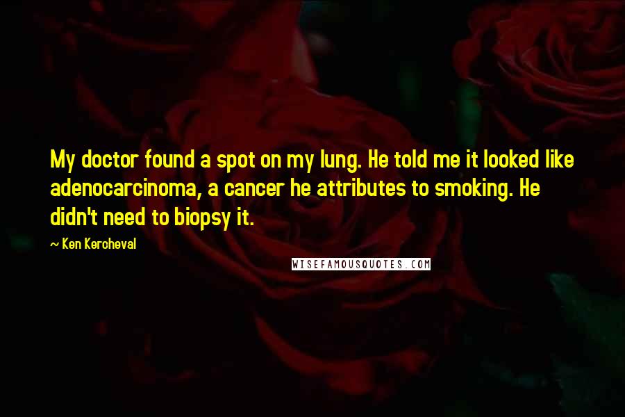 Ken Kercheval quotes: My doctor found a spot on my lung. He told me it looked like adenocarcinoma, a cancer he attributes to smoking. He didn't need to biopsy it. Ken Kercheval quotes: My doctor found a spot on my lung. He told me it looked like adenocarcinoma, a cancer he attributes to smoking. He didn't need to biopsy it.