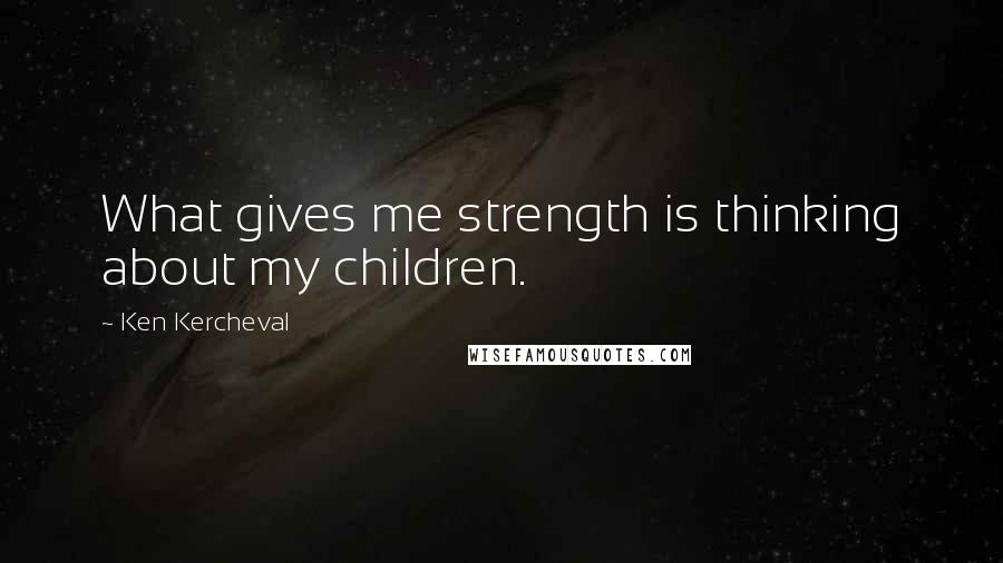 Ken Kercheval quotes: What gives me strength is thinking about my children. Ken Kercheval quotes: What gives me strength is thinking about my children.