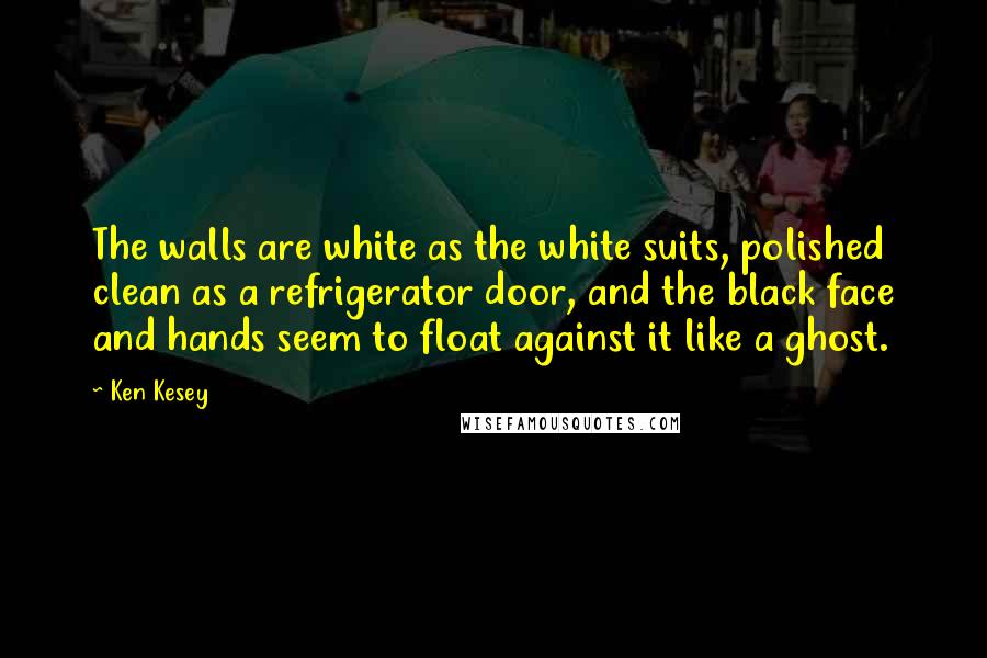 Ken Kesey quotes: The walls are white as the white suits, polished clean as a refrigerator door, and the black face and hands seem to float against it like a ghost. Ken Kesey quotes: The walls are white as the white suits, polished clean as a refrigerator door, and the black face and hands seem to float against it like a ghost.