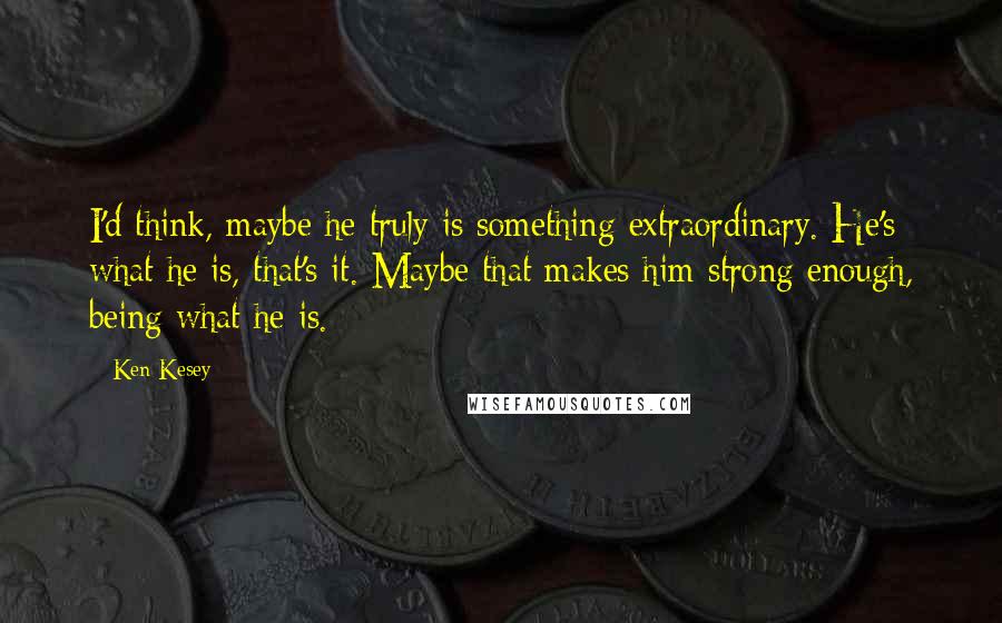 Ken Kesey quotes: I'd think, maybe he truly is something extraordinary. He's what he is, that's it. Maybe that makes him strong enough, being what he is. Ken Kesey quotes: I'd think, maybe he truly is something extraordinary. He's what he is, that's it. Maybe that makes him strong enough, being what he is.