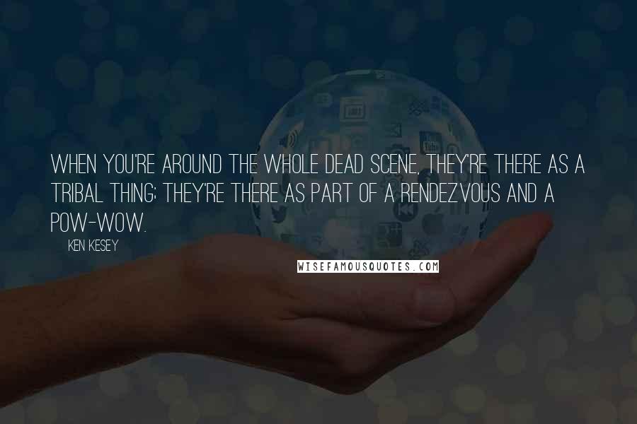 Ken Kesey quotes: When you're around the whole Dead scene, they're there as a tribal thing; they're there as part of a rendezvous and a pow-wow. Ken Kesey quotes: When you're around the whole Dead scene, they're there as a tribal thing; they're there as part of a rendezvous and a pow-wow.