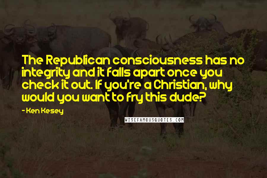 Ken Kesey quotes: The Republican consciousness has no integrity and it falls apart once you check it out. If you're a Christian, why would you want to fry this dude?