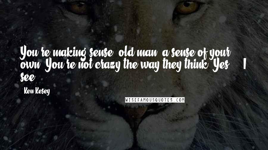 Ken Kesey quotes: You're making sense, old man, a sense of your own. You're not crazy the way they think. Yes ... I see ...