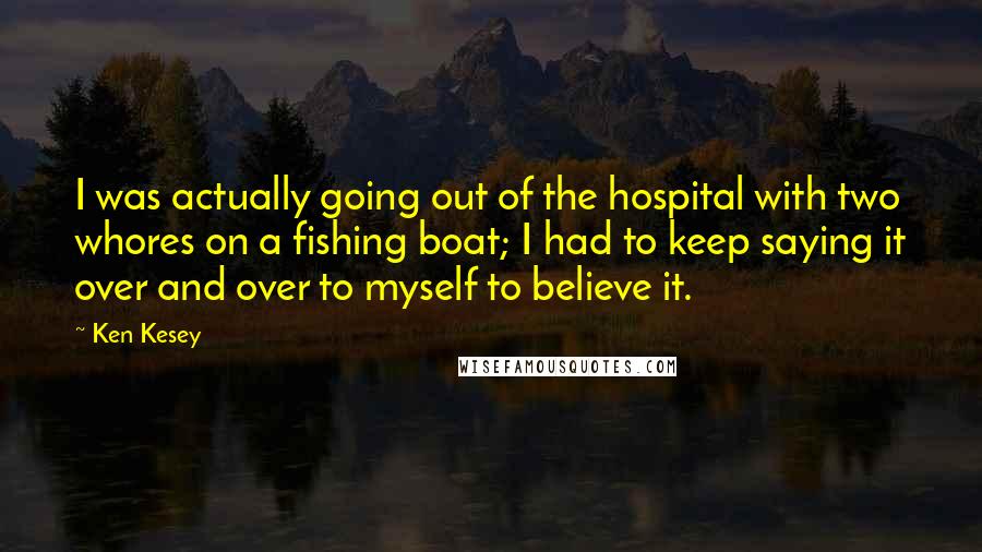 Ken Kesey quotes: I was actually going out of the hospital with two whores on a fishing boat; I had to keep saying it over and over to myself to believe it. Ken Kesey quotes: I was actually going out of the hospital with two whores on a fishing boat; I had to keep saying it over and over to myself to believe it.