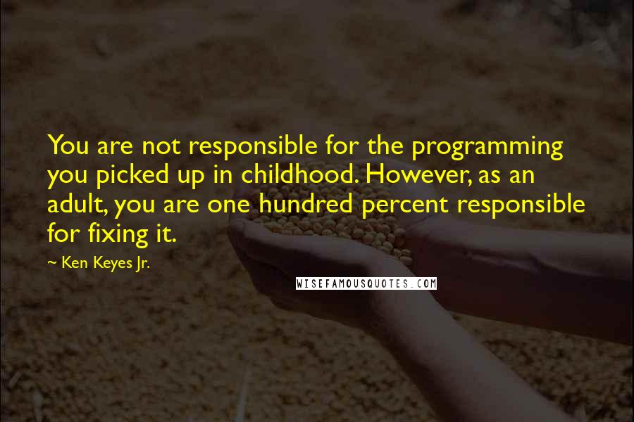 Ken Keyes Jr. quotes: You are not responsible for the programming you picked up in childhood. However, as an adult, you are one hundred percent responsible for fixing it. Ken Keyes Jr. quotes: You are not responsible for the programming you picked up in childhood. However, as an adult, you are one hundred percent responsible for fixing it.