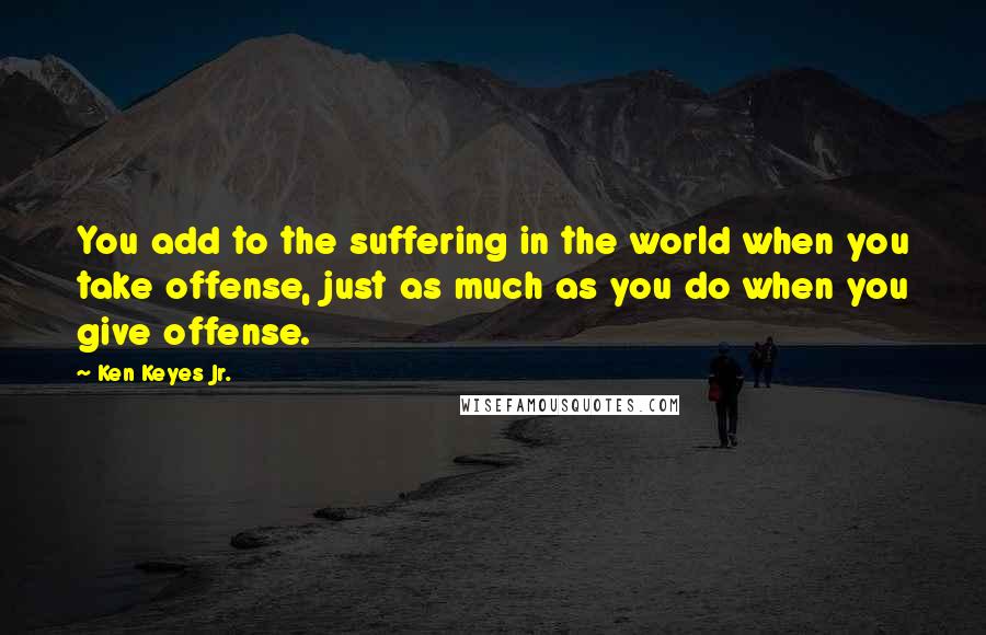 Ken Keyes Jr. quotes: You add to the suffering in the world when you take offense, just as much as you do when you give offense. Ken Keyes Jr. quotes: You add to the suffering in the world when you take offense, just as much as you do when you give offense.