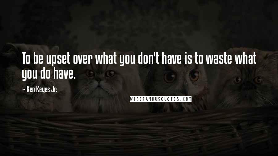 Ken Keyes Jr. quotes: To be upset over what you don't have is to waste what you do have.