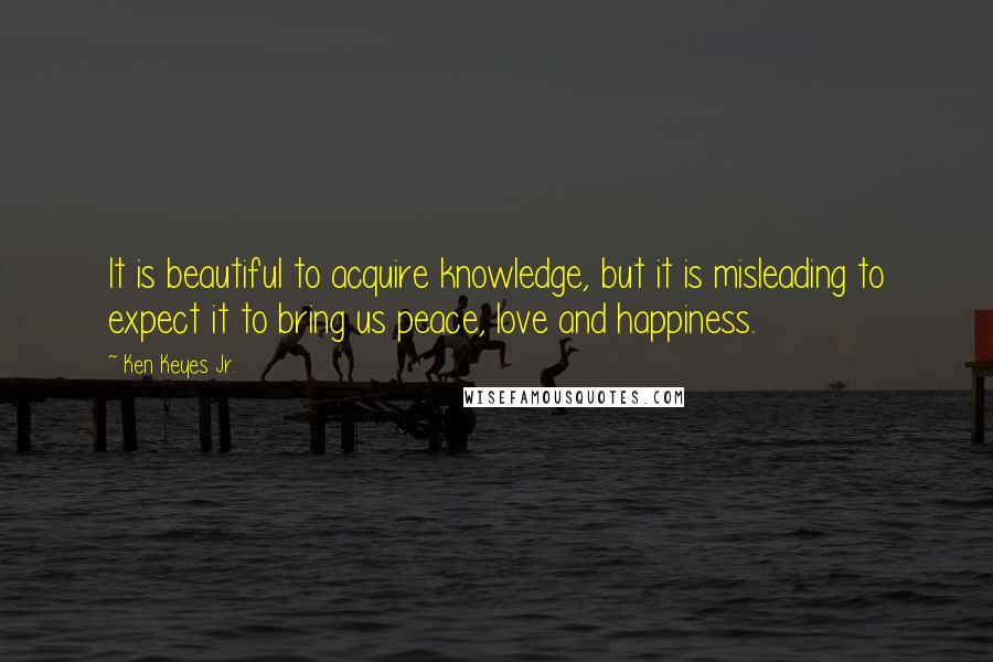 Ken Keyes Jr. quotes: It is beautiful to acquire knowledge, but it is misleading to expect it to bring us peace, love and happiness.