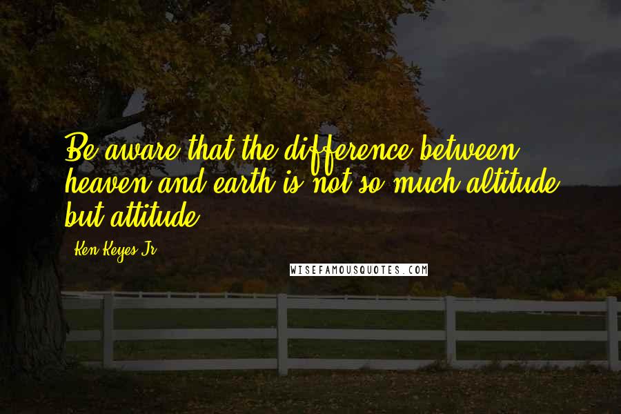 Ken Keyes Jr. quotes: Be aware that the difference between heaven and earth is not so much altitude but attitude.