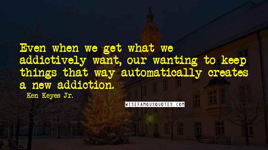 Ken Keyes Jr. quotes: Even when we get what we addictively want, our wanting to keep things that way automatically creates a new addiction. Ken Keyes Jr. quotes: Even when we get what we addictively want, our wanting to keep things that way automatically creates a new addiction.