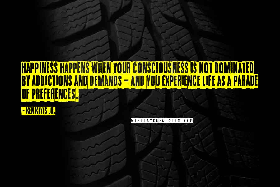 Ken Keyes Jr. quotes: Happiness happens when your consciousness is not dominated by addictions and demands - and you experience life as a parade of preferences. Ken Keyes Jr. quotes: Happiness happens when your consciousness is not dominated by addictions and demands - and you experience life as a parade of preferences.
