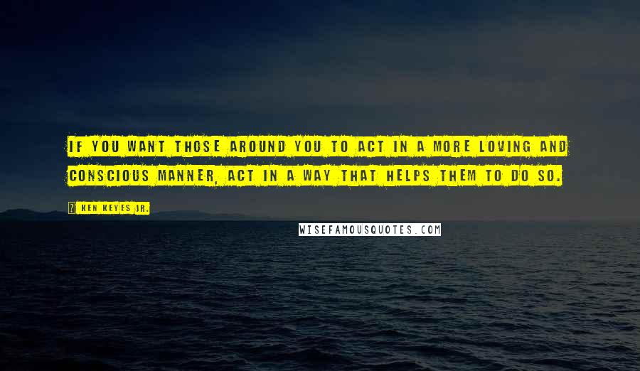Ken Keyes Jr. quotes: If you want those around you to act in a more loving and conscious manner, act in a way that helps them to do so. Ken Keyes Jr. quotes: If you want those around you to act in a more loving and conscious manner, act in a way that helps them to do so.