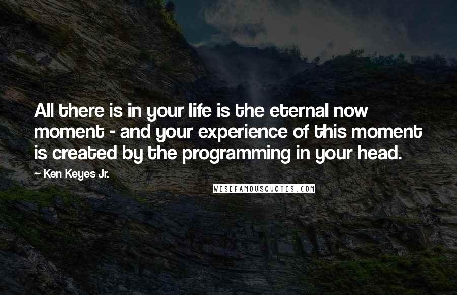 Ken Keyes Jr. quotes: All there is in your life is the eternal now moment - and your experience of this moment is created by the programming in your head. Ken Keyes Jr. quotes: All there is in your life is the eternal now moment - and your experience of this moment is created by the programming in your head.
