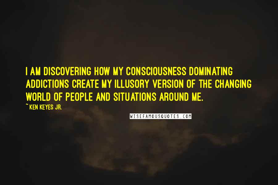 Ken Keyes Jr. quotes: I am discovering how my consciousness dominating addictions create my illusory version of the changing world of people and situations around me. Ken Keyes Jr. quotes: I am discovering how my consciousness dominating addictions create my illusory version of the changing world of people and situations around me.