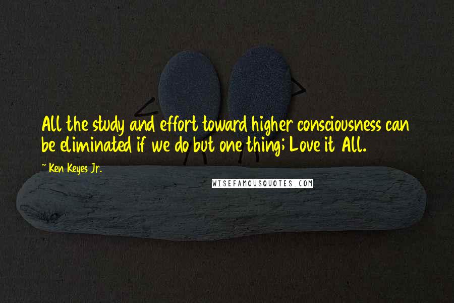 Ken Keyes Jr. quotes: All the study and effort toward higher consciousness can be eliminated if we do but one thing; Love it All.