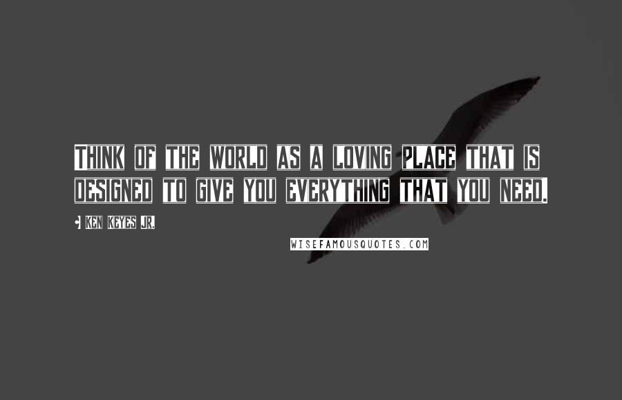 Ken Keyes Jr. quotes: Think of the world as a loving place that is designed to give you everything that you need.