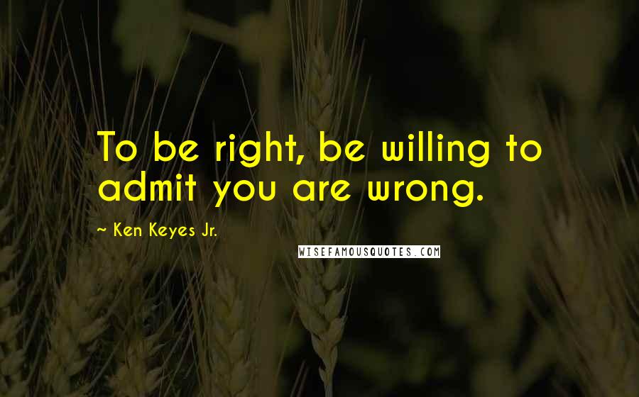 Ken Keyes Jr. quotes: To be right, be willing to admit you are wrong.