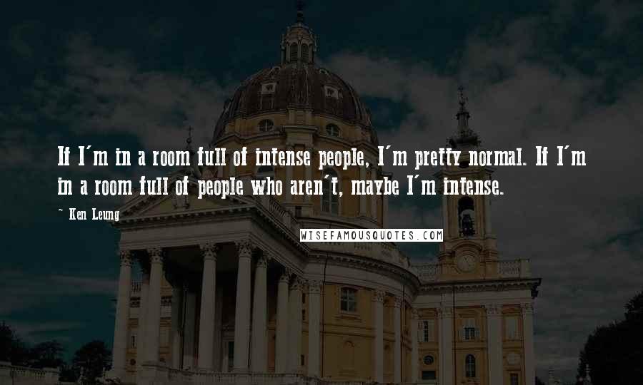 Ken Leung quotes: If I'm in a room full of intense people, I'm pretty normal. If I'm in a room full of people who aren't, maybe I'm intense.