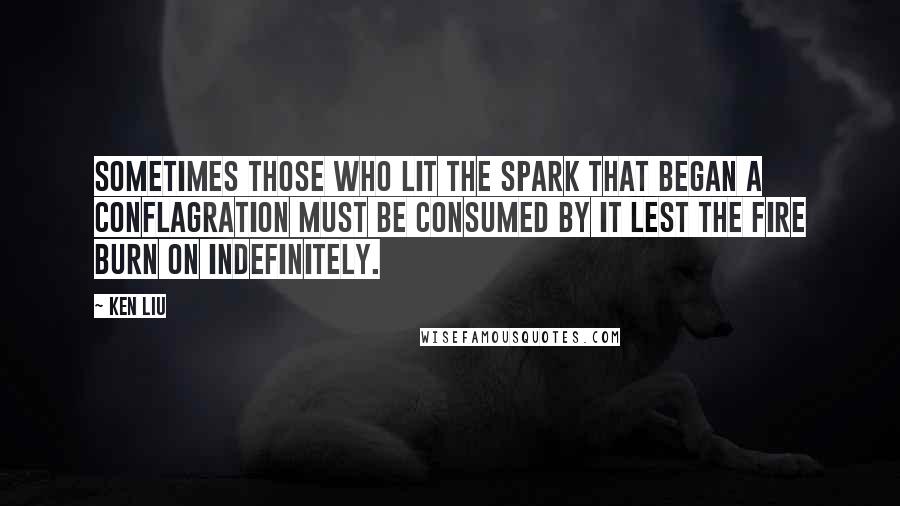 Ken Liu quotes: Sometimes those who lit the spark that began a conflagration must be consumed by it lest the fire burn on indefinitely.