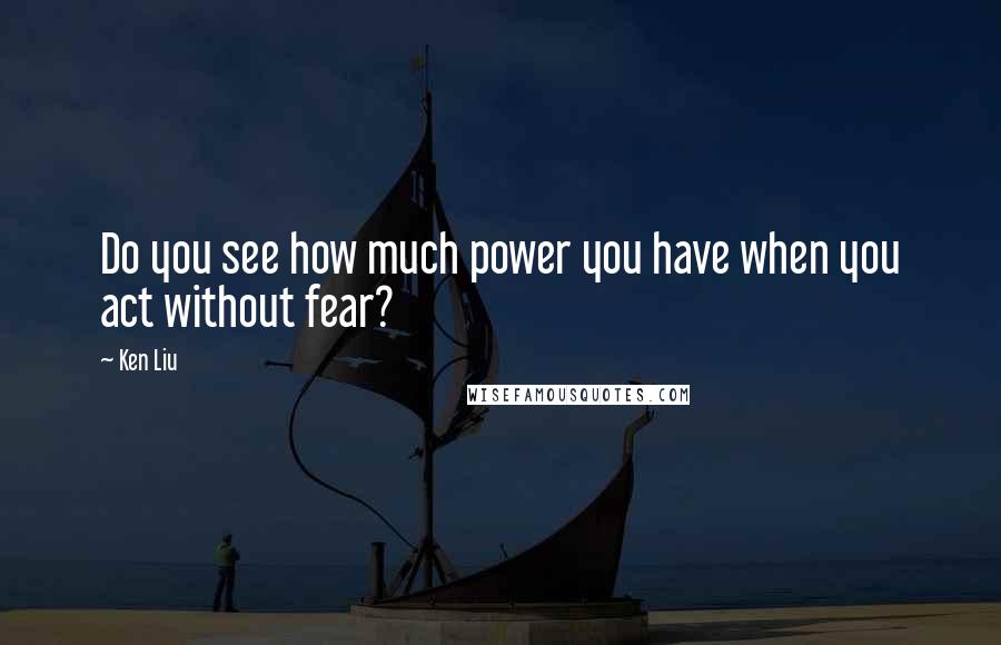 Ken Liu quotes: Do you see how much power you have when you act without fear?