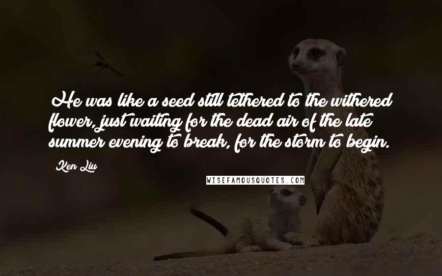 Ken Liu quotes: He was like a seed still tethered to the withered flower, just waiting for the dead air of the late summer evening to break, for the storm to begin.