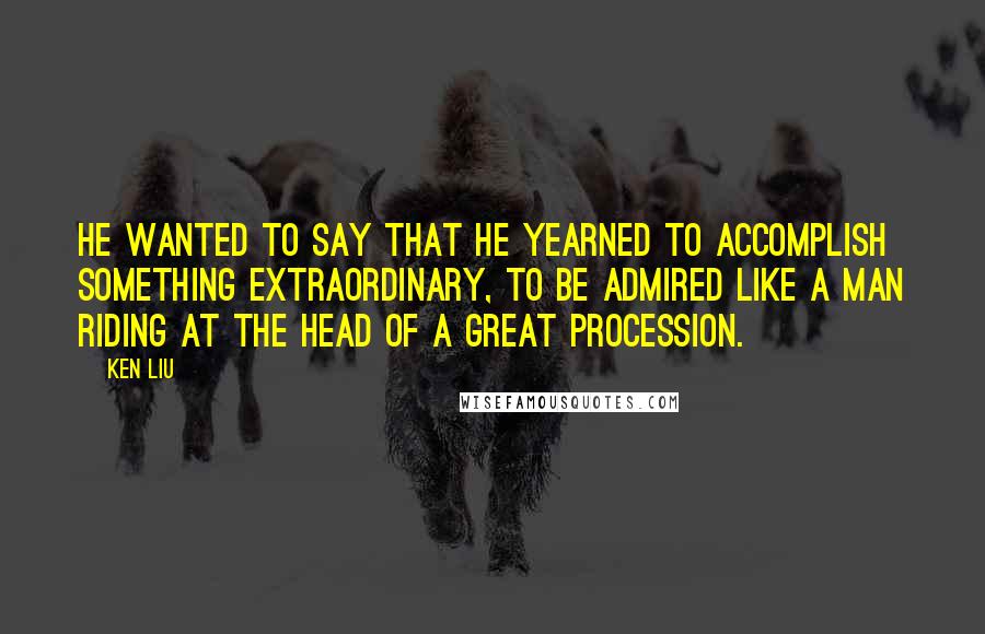 Ken Liu quotes: He wanted to say that he yearned to accomplish something extraordinary, to be admired like a man riding at the head of a great procession.