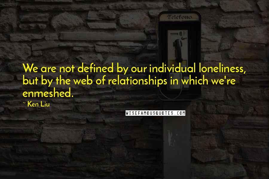 Ken Liu quotes: We are not defined by our individual loneliness, but by the web of relationships in which we're enmeshed.