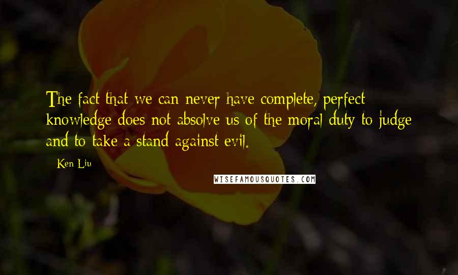 Ken Liu quotes: The fact that we can never have complete, perfect knowledge does not absolve us of the moral duty to judge and to take a stand against evil.
