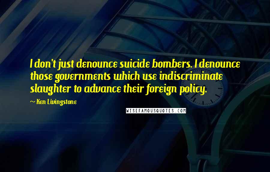 Ken Livingstone quotes: I don't just denounce suicide bombers. I denounce those governments which use indiscriminate slaughter to advance their foreign policy.