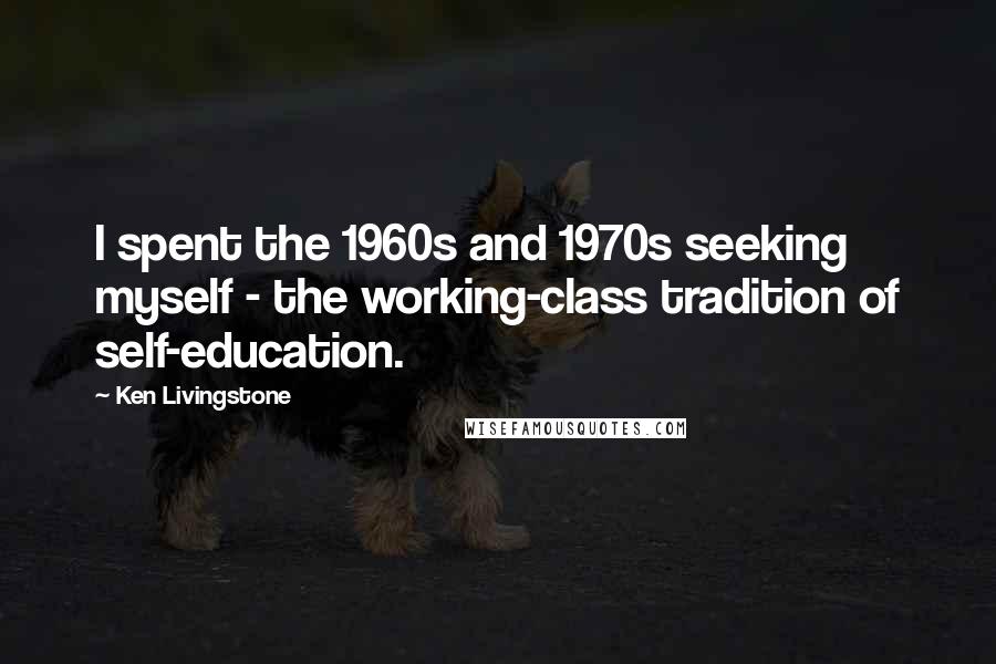 Ken Livingstone quotes: I spent the 1960s and 1970s seeking myself - the working-class tradition of self-education.