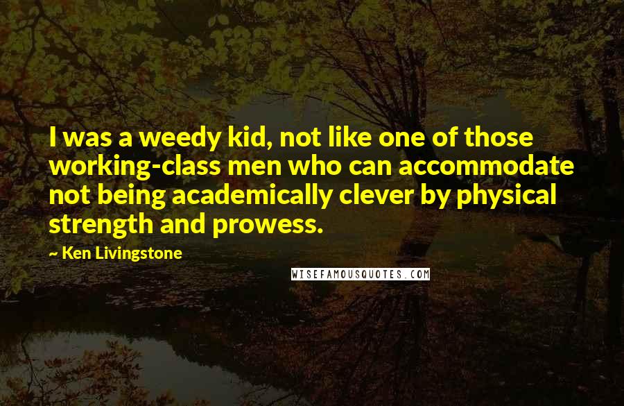 Ken Livingstone quotes: I was a weedy kid, not like one of those working-class men who can accommodate not being academically clever by physical strength and prowess.