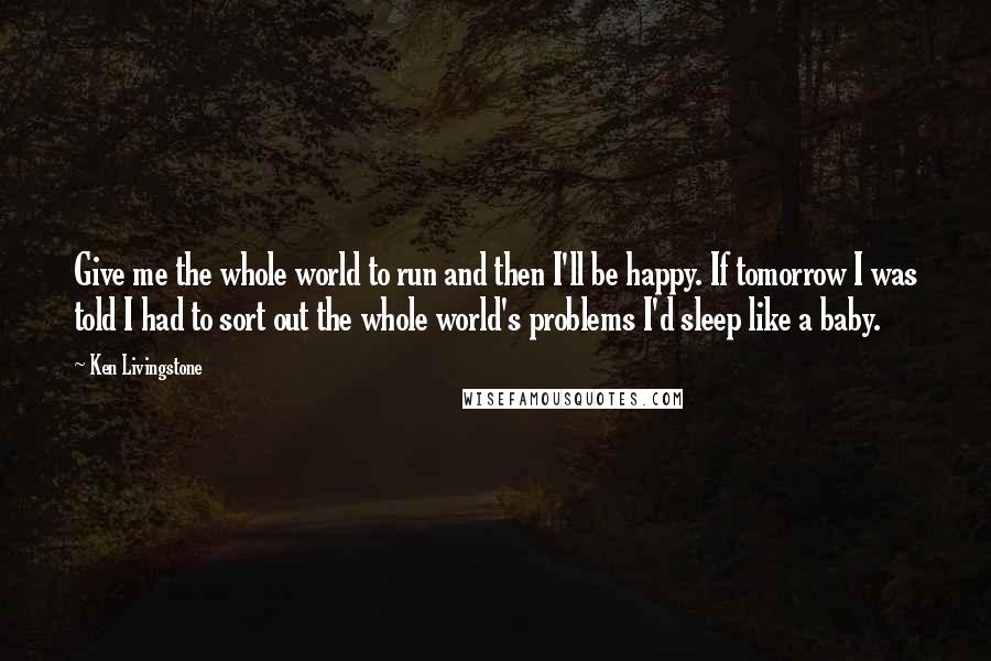 Ken Livingstone quotes: Give me the whole world to run and then I'll be happy. If tomorrow I was told I had to sort out the whole world's problems I'd sleep like a