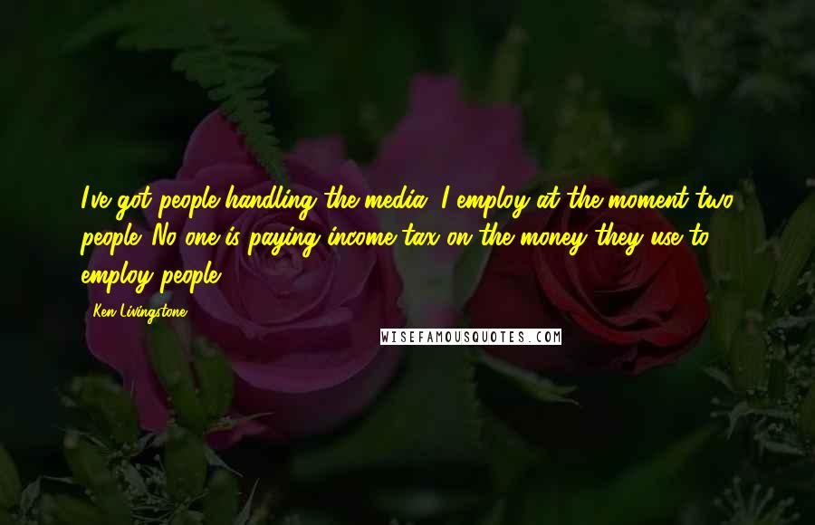 Ken Livingstone quotes: I've got people handling the media. I employ at the moment two people. No-one is paying income tax on the money they use to employ people.