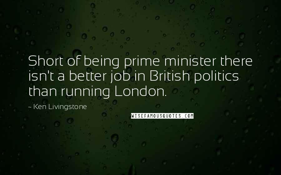 Ken Livingstone quotes: Short of being prime minister there isn't a better job in British politics than running London.