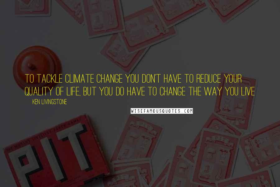 Ken Livingstone quotes: To tackle climate change you don't have to reduce your quality of life, but you do have to change the way you live