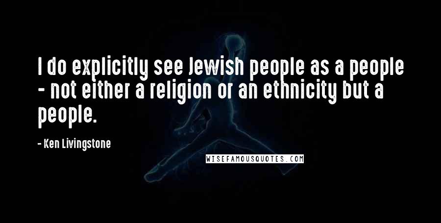 Ken Livingstone quotes: I do explicitly see Jewish people as a people - not either a religion or an ethnicity but a people.