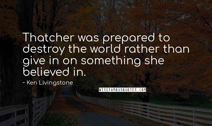 Ken Livingstone quotes: Thatcher was prepared to destroy the world rather than give in on something she believed in.