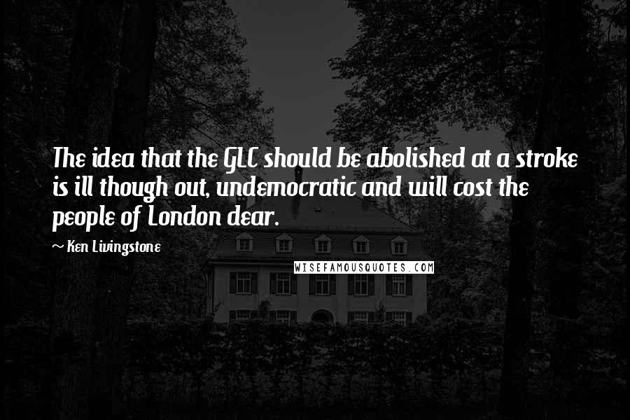 Ken Livingstone quotes: The idea that the GLC should be abolished at a stroke is ill though out, undemocratic and will cost the people of London dear.